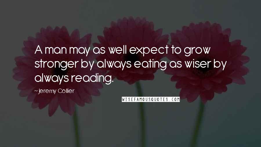 Jeremy Collier Quotes: A man may as well expect to grow stronger by always eating as wiser by always reading.