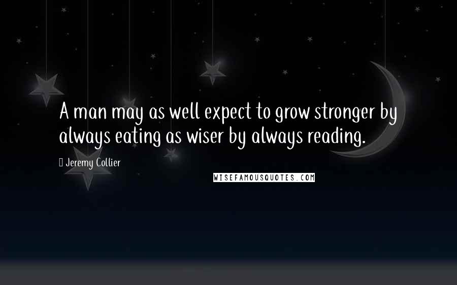 Jeremy Collier Quotes: A man may as well expect to grow stronger by always eating as wiser by always reading.