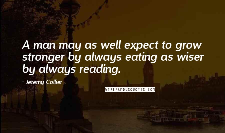 Jeremy Collier Quotes: A man may as well expect to grow stronger by always eating as wiser by always reading.