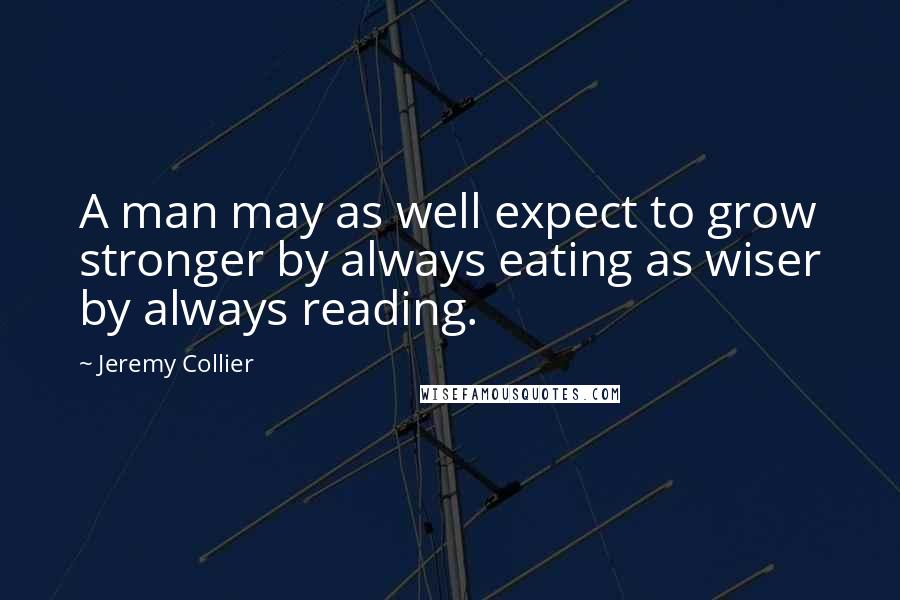 Jeremy Collier Quotes: A man may as well expect to grow stronger by always eating as wiser by always reading.