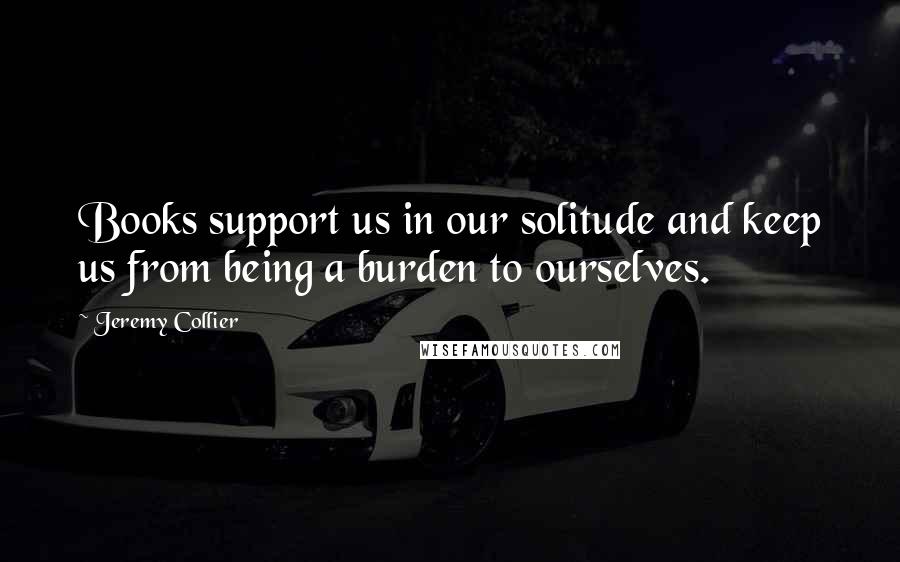 Jeremy Collier Quotes: Books support us in our solitude and keep us from being a burden to ourselves.