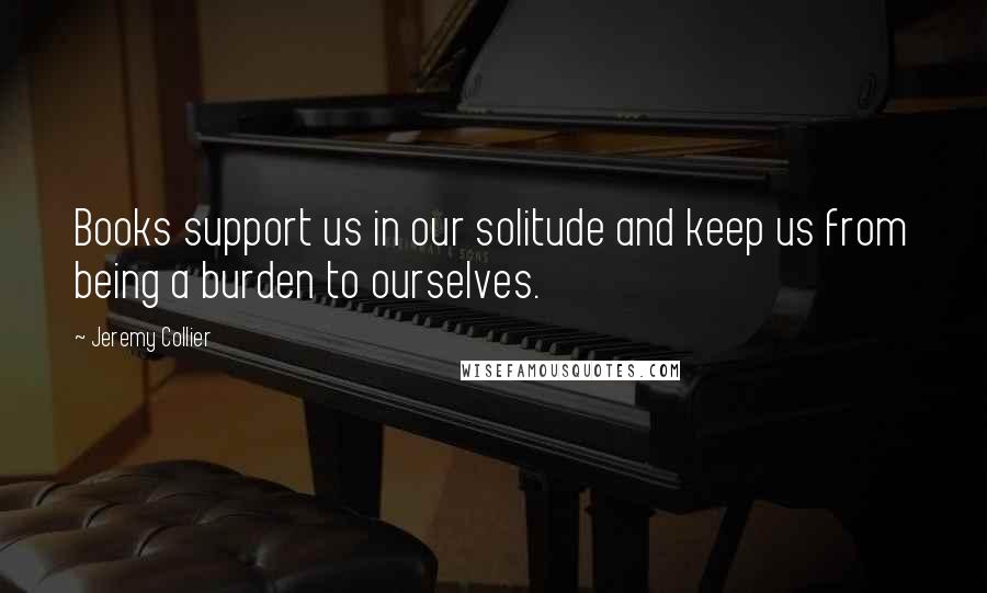Jeremy Collier Quotes: Books support us in our solitude and keep us from being a burden to ourselves.