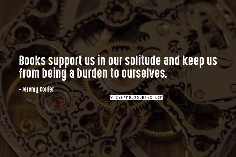 Jeremy Collier Quotes: Books support us in our solitude and keep us from being a burden to ourselves.