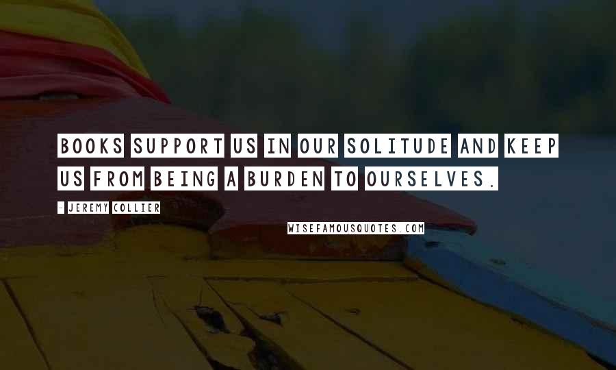 Jeremy Collier Quotes: Books support us in our solitude and keep us from being a burden to ourselves.