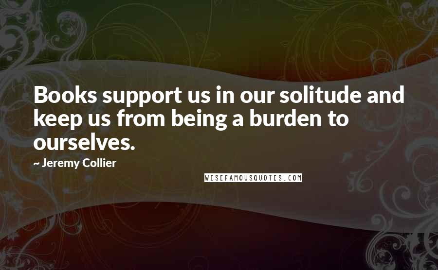 Jeremy Collier Quotes: Books support us in our solitude and keep us from being a burden to ourselves.