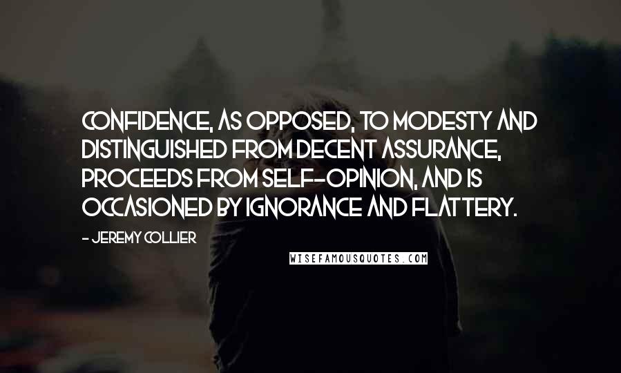 Jeremy Collier Quotes: Confidence, as opposed, to modesty and distinguished from decent assurance, proceeds from self-opinion, and is occasioned by ignorance and flattery.