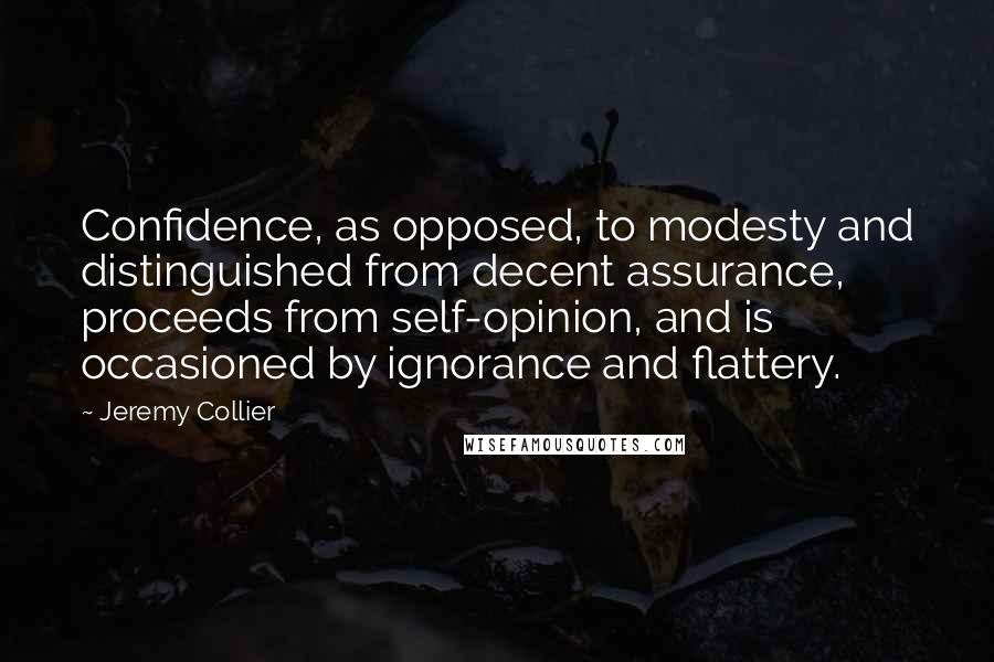 Jeremy Collier Quotes: Confidence, as opposed, to modesty and distinguished from decent assurance, proceeds from self-opinion, and is occasioned by ignorance and flattery.