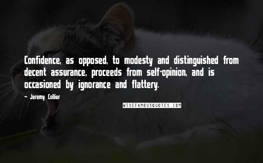 Jeremy Collier Quotes: Confidence, as opposed, to modesty and distinguished from decent assurance, proceeds from self-opinion, and is occasioned by ignorance and flattery.