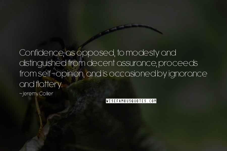 Jeremy Collier Quotes: Confidence, as opposed, to modesty and distinguished from decent assurance, proceeds from self-opinion, and is occasioned by ignorance and flattery.