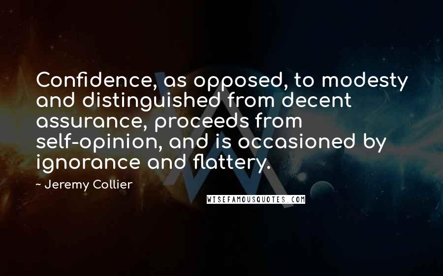 Jeremy Collier Quotes: Confidence, as opposed, to modesty and distinguished from decent assurance, proceeds from self-opinion, and is occasioned by ignorance and flattery.