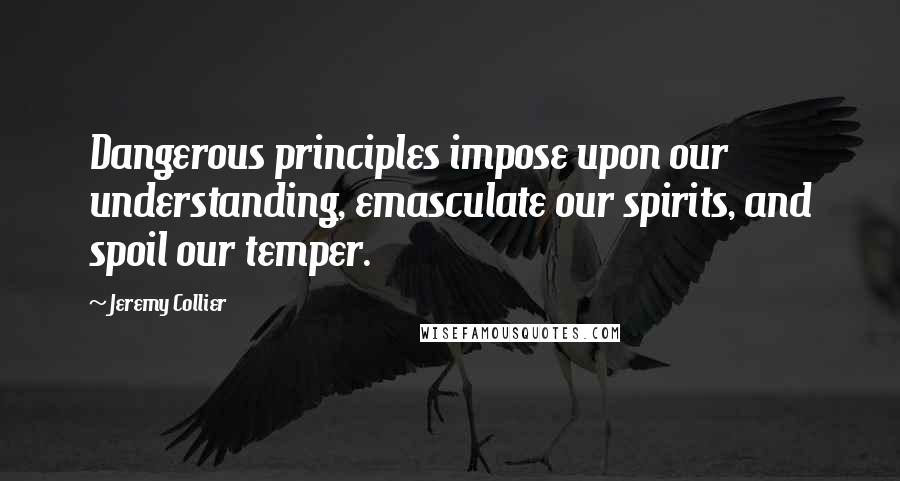 Jeremy Collier Quotes: Dangerous principles impose upon our understanding, emasculate our spirits, and spoil our temper.