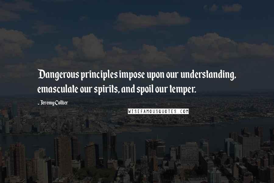 Jeremy Collier Quotes: Dangerous principles impose upon our understanding, emasculate our spirits, and spoil our temper.