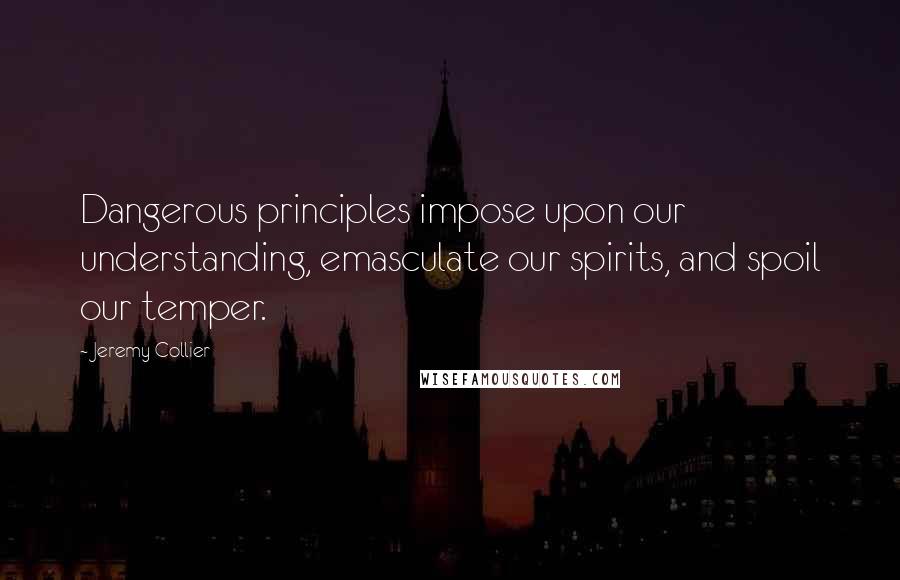Jeremy Collier Quotes: Dangerous principles impose upon our understanding, emasculate our spirits, and spoil our temper.