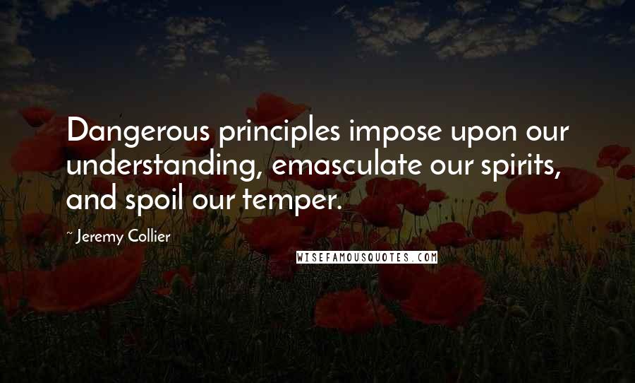 Jeremy Collier Quotes: Dangerous principles impose upon our understanding, emasculate our spirits, and spoil our temper.