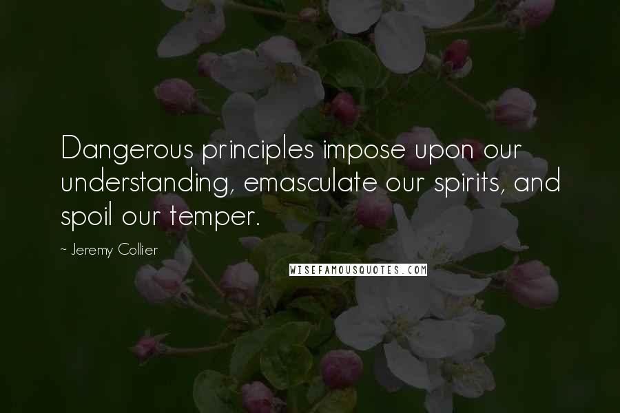 Jeremy Collier Quotes: Dangerous principles impose upon our understanding, emasculate our spirits, and spoil our temper.