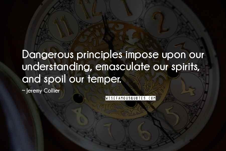 Jeremy Collier Quotes: Dangerous principles impose upon our understanding, emasculate our spirits, and spoil our temper.