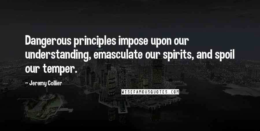 Jeremy Collier Quotes: Dangerous principles impose upon our understanding, emasculate our spirits, and spoil our temper.