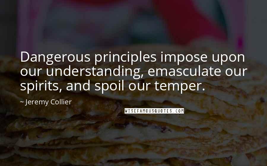 Jeremy Collier Quotes: Dangerous principles impose upon our understanding, emasculate our spirits, and spoil our temper.