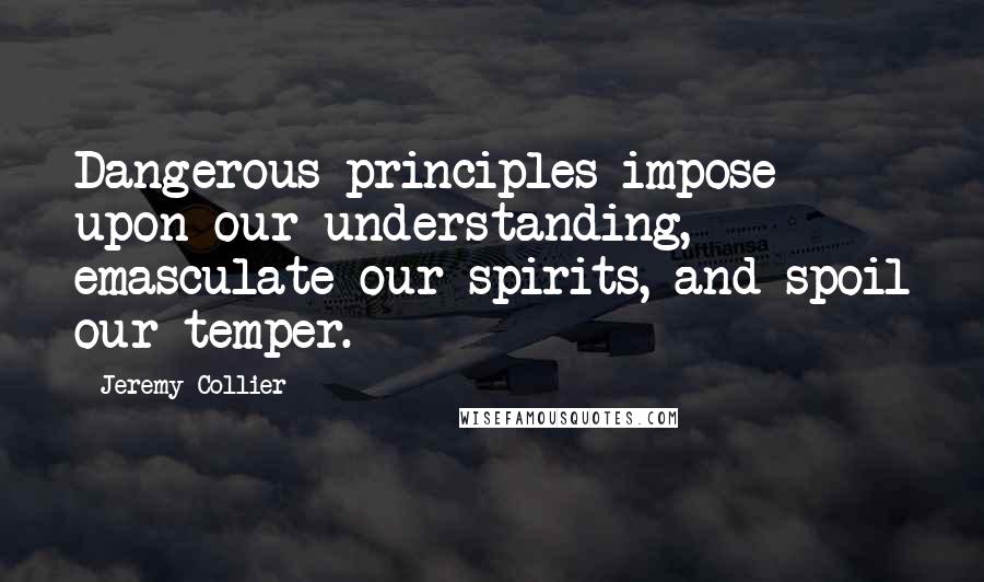 Jeremy Collier Quotes: Dangerous principles impose upon our understanding, emasculate our spirits, and spoil our temper.