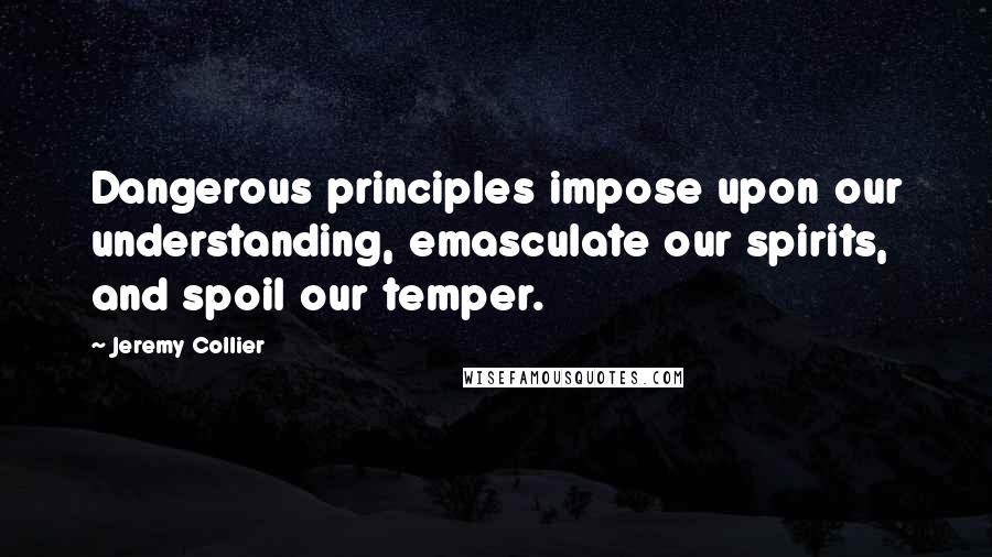 Jeremy Collier Quotes: Dangerous principles impose upon our understanding, emasculate our spirits, and spoil our temper.