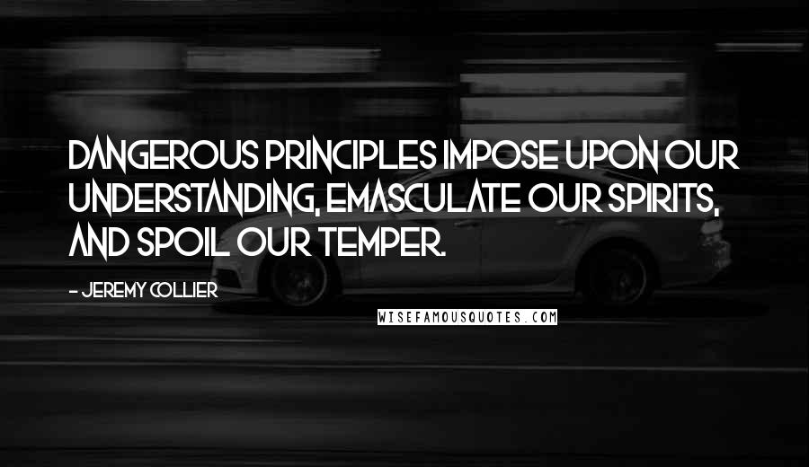 Jeremy Collier Quotes: Dangerous principles impose upon our understanding, emasculate our spirits, and spoil our temper.