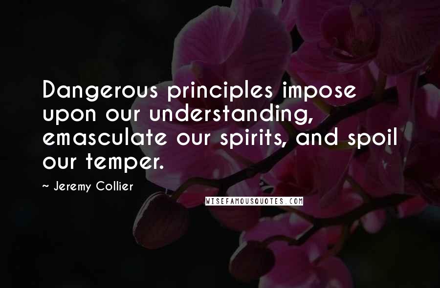 Jeremy Collier Quotes: Dangerous principles impose upon our understanding, emasculate our spirits, and spoil our temper.