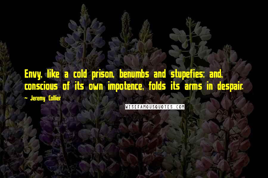 Jeremy Collier Quotes: Envy, like a cold prison, benumbs and stupefies; and, conscious of its own impotence, folds its arms in despair.