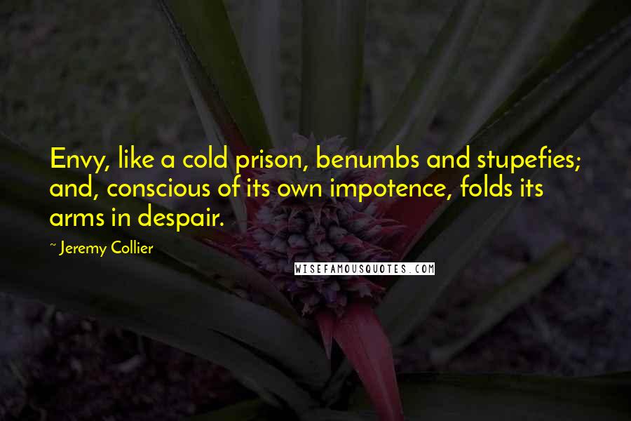 Jeremy Collier Quotes: Envy, like a cold prison, benumbs and stupefies; and, conscious of its own impotence, folds its arms in despair.