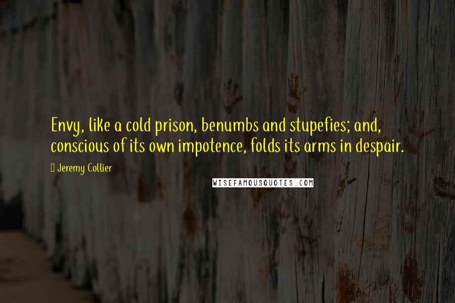 Jeremy Collier Quotes: Envy, like a cold prison, benumbs and stupefies; and, conscious of its own impotence, folds its arms in despair.