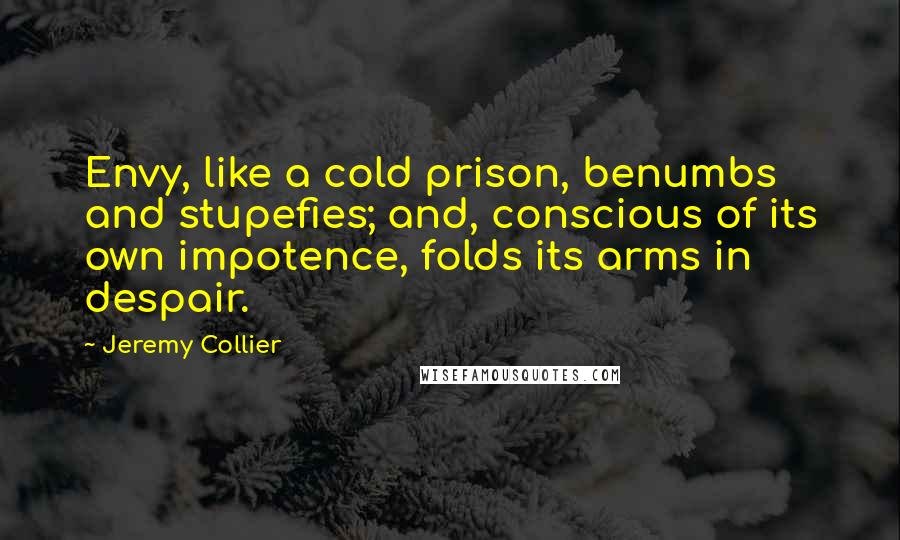 Jeremy Collier Quotes: Envy, like a cold prison, benumbs and stupefies; and, conscious of its own impotence, folds its arms in despair.