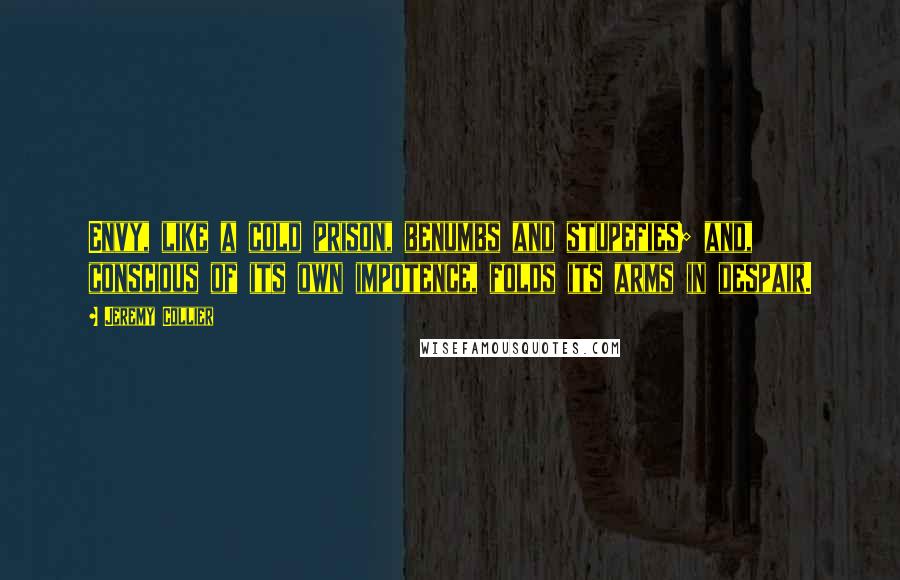 Jeremy Collier Quotes: Envy, like a cold prison, benumbs and stupefies; and, conscious of its own impotence, folds its arms in despair.