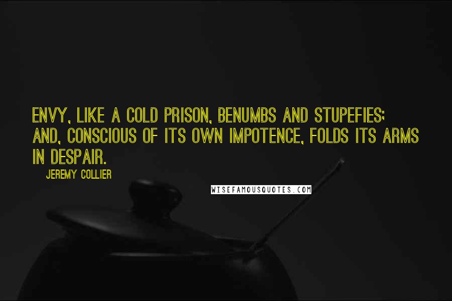 Jeremy Collier Quotes: Envy, like a cold prison, benumbs and stupefies; and, conscious of its own impotence, folds its arms in despair.