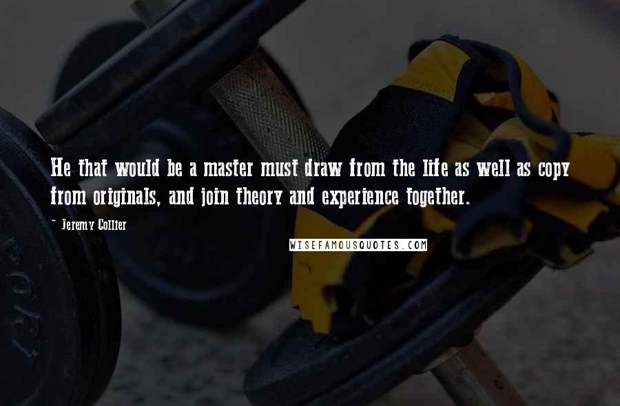 Jeremy Collier Quotes: He that would be a master must draw from the life as well as copy from originals, and join theory and experience together.