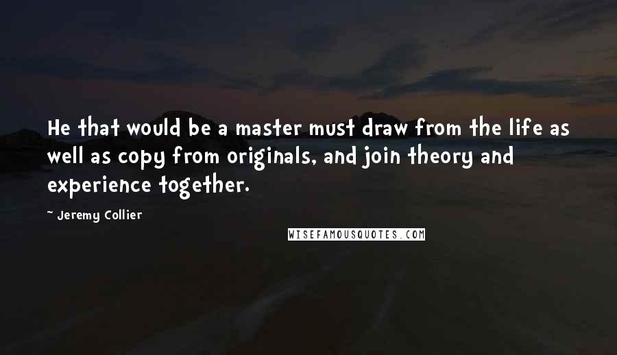 Jeremy Collier Quotes: He that would be a master must draw from the life as well as copy from originals, and join theory and experience together.