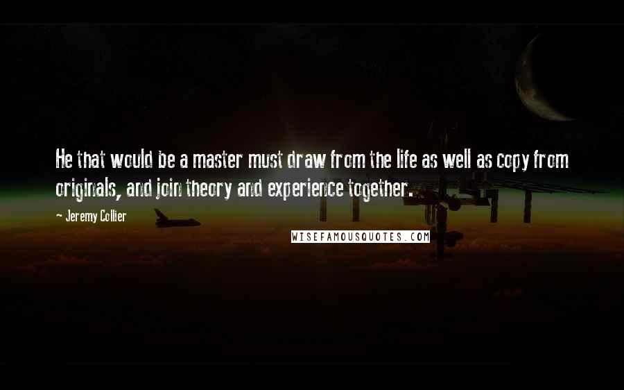 Jeremy Collier Quotes: He that would be a master must draw from the life as well as copy from originals, and join theory and experience together.