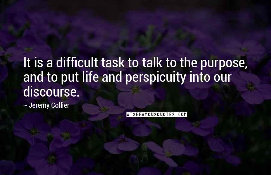 Jeremy Collier Quotes: It is a difficult task to talk to the purpose, and to put life and perspicuity into our discourse.