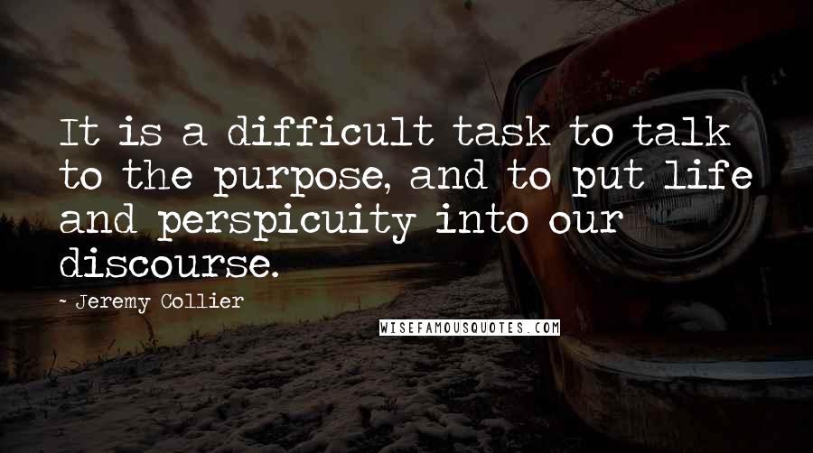 Jeremy Collier Quotes: It is a difficult task to talk to the purpose, and to put life and perspicuity into our discourse.