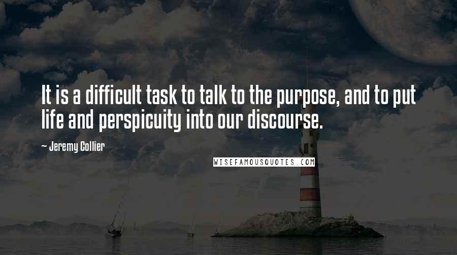 Jeremy Collier Quotes: It is a difficult task to talk to the purpose, and to put life and perspicuity into our discourse.