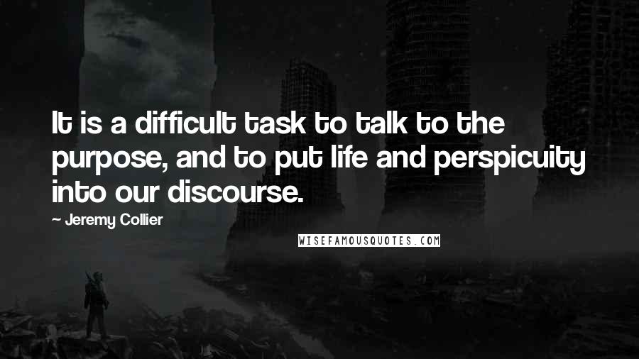 Jeremy Collier Quotes: It is a difficult task to talk to the purpose, and to put life and perspicuity into our discourse.