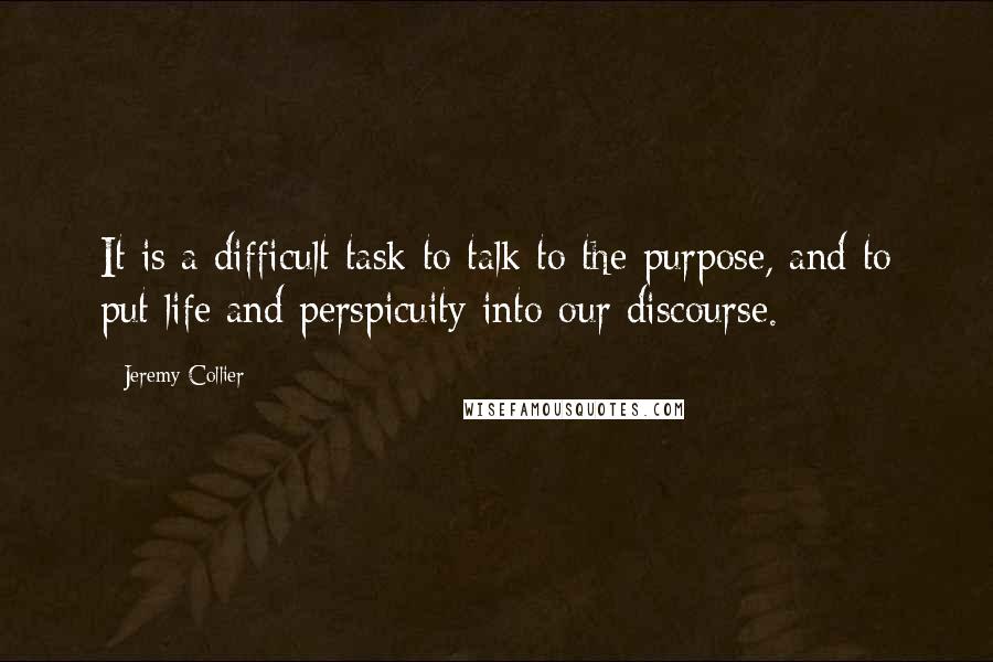 Jeremy Collier Quotes: It is a difficult task to talk to the purpose, and to put life and perspicuity into our discourse.