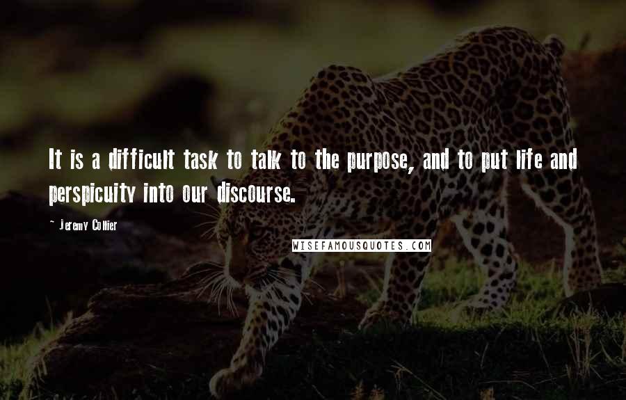 Jeremy Collier Quotes: It is a difficult task to talk to the purpose, and to put life and perspicuity into our discourse.