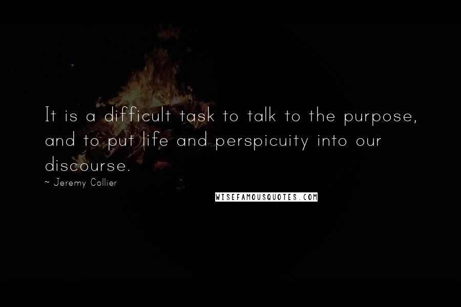 Jeremy Collier Quotes: It is a difficult task to talk to the purpose, and to put life and perspicuity into our discourse.