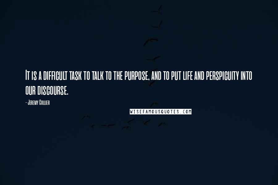 Jeremy Collier Quotes: It is a difficult task to talk to the purpose, and to put life and perspicuity into our discourse.