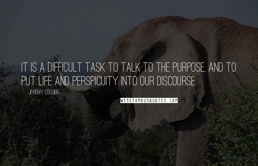 Jeremy Collier Quotes: It is a difficult task to talk to the purpose, and to put life and perspicuity into our discourse.