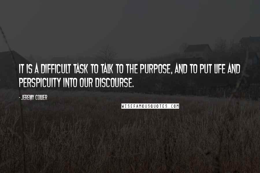 Jeremy Collier Quotes: It is a difficult task to talk to the purpose, and to put life and perspicuity into our discourse.