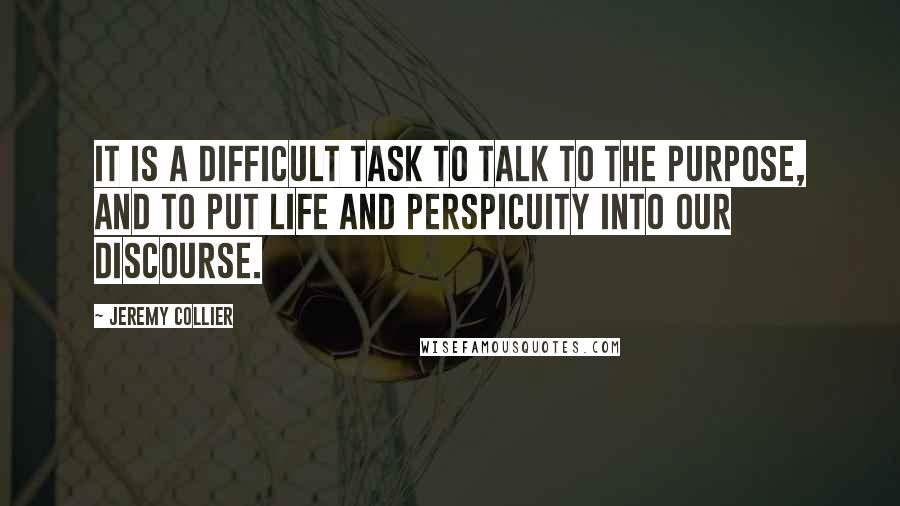 Jeremy Collier Quotes: It is a difficult task to talk to the purpose, and to put life and perspicuity into our discourse.