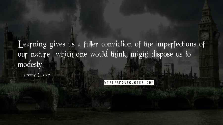 Jeremy Collier Quotes: Learning gives us a fuller conviction of the imperfections of our nature; which one would think, might dispose us to modesty.