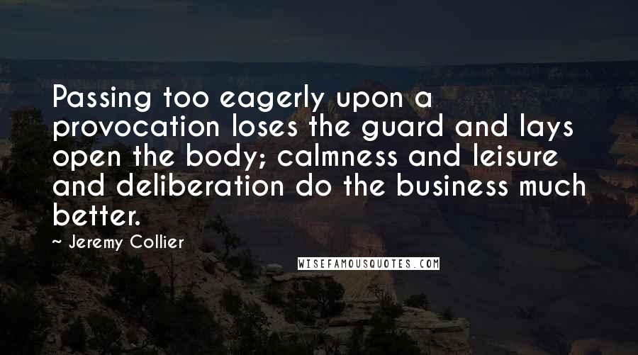 Jeremy Collier Quotes: Passing too eagerly upon a provocation loses the guard and lays open the body; calmness and leisure and deliberation do the business much better.