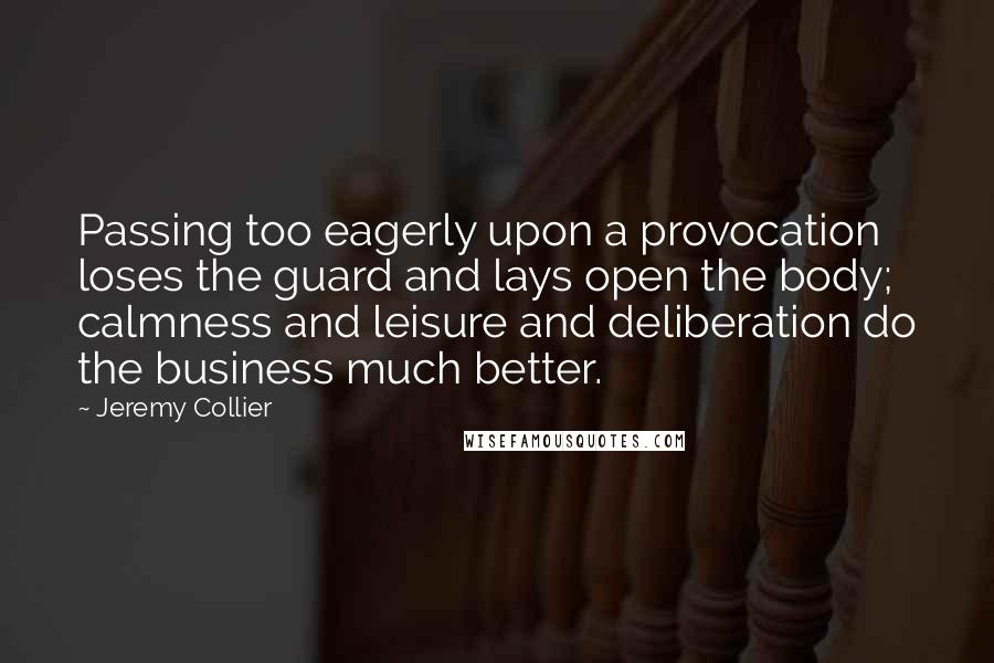 Jeremy Collier Quotes: Passing too eagerly upon a provocation loses the guard and lays open the body; calmness and leisure and deliberation do the business much better.