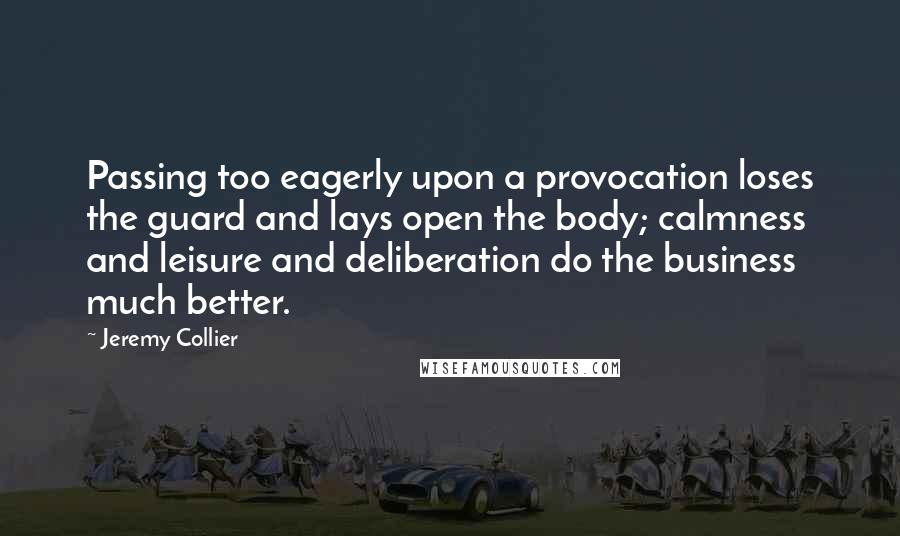 Jeremy Collier Quotes: Passing too eagerly upon a provocation loses the guard and lays open the body; calmness and leisure and deliberation do the business much better.